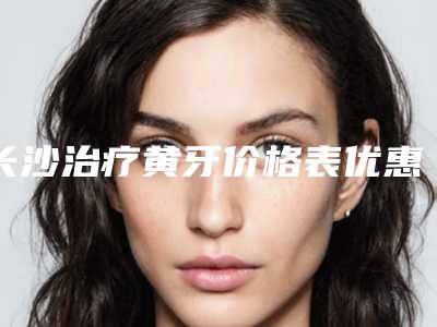 长沙治疗黄牙价格表优惠明细,今日治疗黄牙价格为3750元-59853元