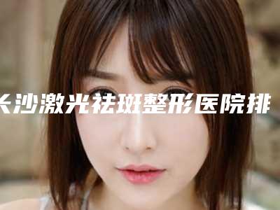 长沙激光祛斑整形医院排行榜前10强,长沙美沃医疗美容锁定前十