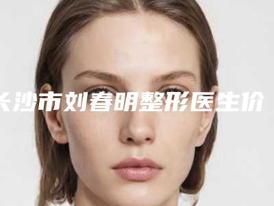 长沙市刘春明整形医生价格(价目)大放送