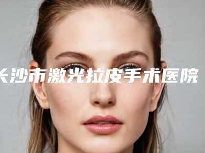 长沙市激光拉皮手术医院上榜名单强势领衔-长沙柒和医疗美容