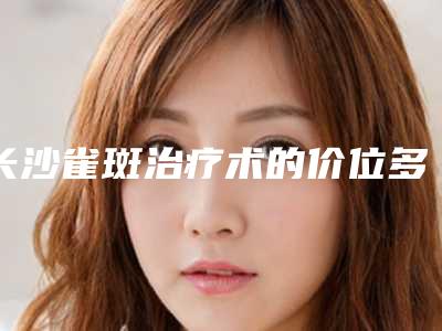 长沙雀斑治疗术的价位多少(长沙雀斑治疗的费用与优势)