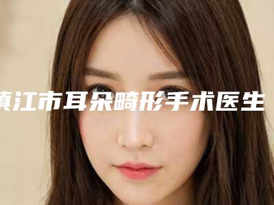 镇江市耳朵畸形手术医生口碑排行榜top10强技术流派-镇江市耳朵畸形手术医生