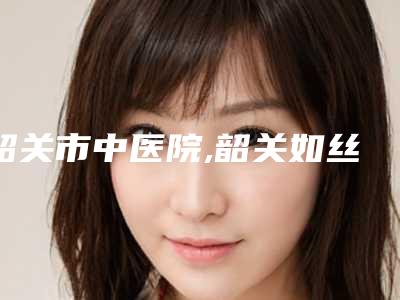 韶关市中医院,韶关如丝·国际医疗美容口碑价格大PK