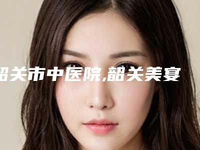 韶关市中医院,韶关美宴臻容医疗美容诊所地址在哪收费价格表