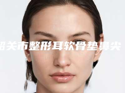 韶关市整形耳软骨垫鼻尖大医院-韶关馨辰医疗美容诊所实力差距不大