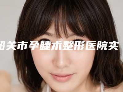 韶关市孕睫术整形医院实力公布(韶关市孕睫术整形医院)