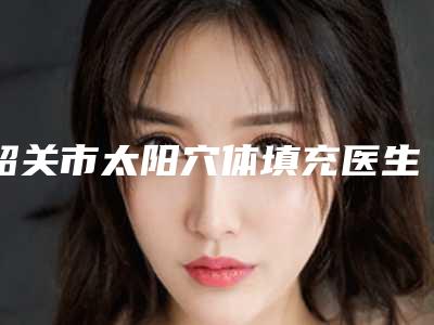韶关市太阳穴体填充医生上榜清单前十知名医生盘点-赖荣华医生口碑评价价格公开