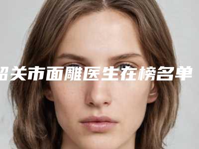 韶关市面雕医生在榜名单前十佳揭晓了-陈玉林医生谁能夺得榜前三