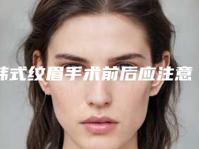 韩式纹眉手术前后应注意什么(纹眉的术后注意事项)
