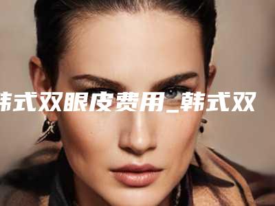 韩式双眼皮费用_韩式双眼皮一般要多少钱?