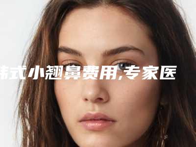 韩式小翘鼻费用,专家医生+韩式小翘鼻案例展示