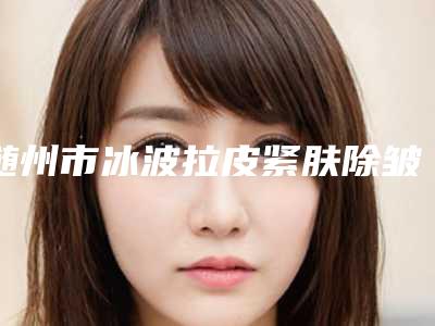 随州市冰波拉皮紧肤除皱医院排名前十哪个实力强（随州市冰波拉皮紧肤除皱整形医院）