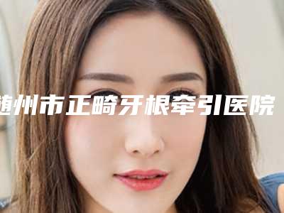 随州市正畸牙根牵引医院排行前十位口碑出众(随州市正畸牙根牵引口腔医院谁能夺得榜首)