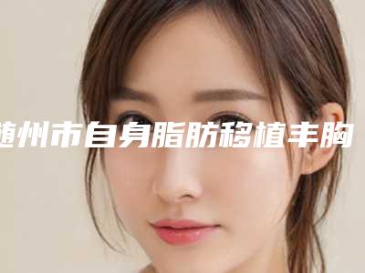 随州市自身脂肪移植丰胸医生在榜清单前十佳官方公布-随州市自身脂肪移植丰胸整形医生