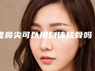 隆鼻尖可以用自体软骨吗（自体软骨隆鼻手术整形）