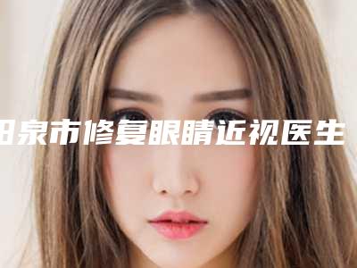 阳泉市修复眼睛近视医生排名top10选哪个-阳泉市修复眼睛近视整形医生