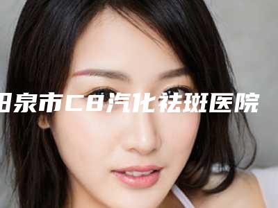 阳泉市C8汽化祛斑医院在榜清单知名医美机构盘点（阳泉美亚医学整形美容诊所实力确实靠谱）