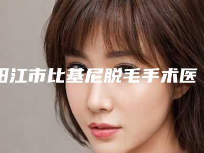 阳江市比基尼脱毛手术医生口碑榜前十名入选医生名单公布-阳江市比基尼脱毛手术医生