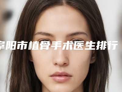 阜阳市植骨手术医生排行top10强强强比拼-阜阳市王口腔医生