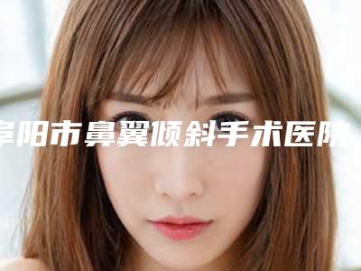 阜阳市鼻翼倾斜手术医院排行榜前十佳口腔技术哪家好(阜阳市鼻翼倾斜手术整形医院)