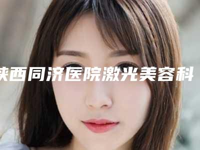 陕西同济医院激光美容科,西安丽薇达诊所口碑横评哪家好