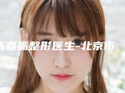 陈嘉振整形医生-北京市陈嘉振医生眉间纹除皱术实力口碑公开