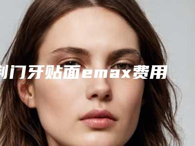 荆门牙贴面emax费用多少有什么危险