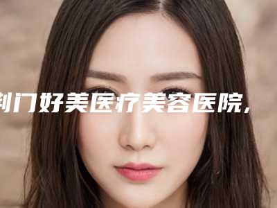 荆门好美医疗美容医院,荆门市东宝区楚伊医疗美容看看哪一家更适合