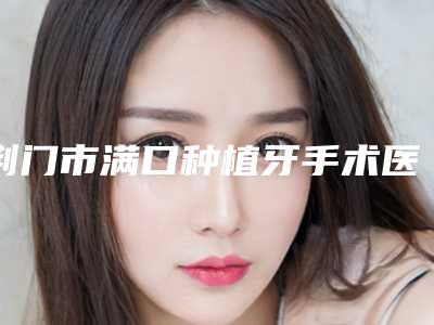 荆门市满口种植牙手术医生排行榜前十名热门汇总-荆门市李晶口腔医生