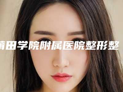 莆田学院附属医院整形整容外科价格表(费用)优惠上线附伊维兰填充面部案例