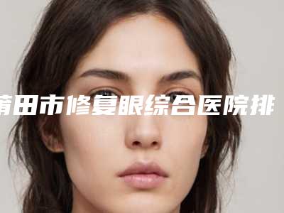 莆田市修复眼综合医院排名榜推荐TOP8包含了公立私立-PK局-莆田兰雪医疗美容资质正规靠谱
