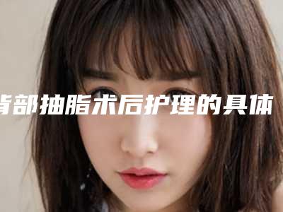 背部抽脂术后护理的具体内容「背部抽脂术矫正的术后护理重点是什么」