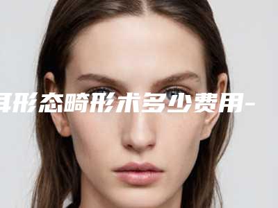 耳形态畸形术多少费用-耳形态畸形的费用取决于什么呢