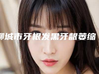 聊城市牙根发黑牙龈萎缩排行榜top10名单揭秘-聊城市牙根发黑牙龈萎缩口腔医生