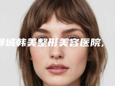 聊城韩美整形美容医院,聊城创美医疗美容诊所哪家便宜又好