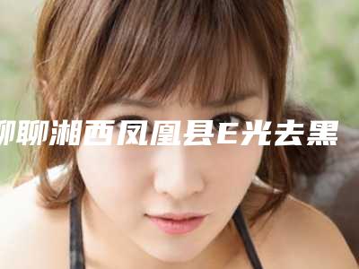 聊聊湘西凤凰县E光去黑眼圈排名前五强整形医院今日亮相