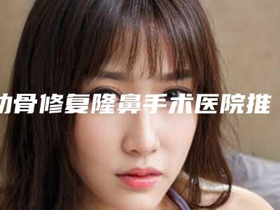 肋骨修复隆鼻手术医院推荐:肋骨修复隆鼻医院前20名口碑真不错