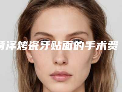 菏泽烤瓷牙贴面的手术费用一般要多少