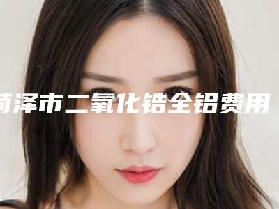 菏泽市二氧化锆全铝费用表明细免费公示-菏泽市二氧化锆全铝价格