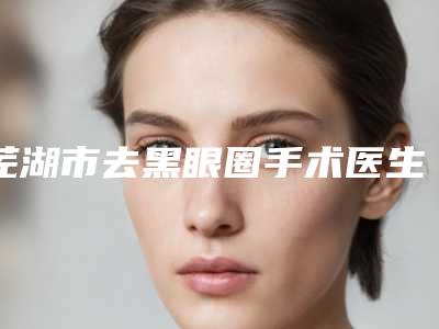芜湖市去黑眼圈手术医生排行榜超全医生攻略-芜湖市去黑眼圈手术整形医生