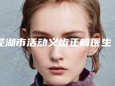 芜湖市活动义齿正畸医生排行榜分享这七位本地口碑医美参考-芜湖市活动义齿正畸口腔医生