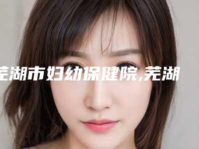 芜湖市妇幼保健院,芜湖屹美医疗美容诊所你比较看好哪一家