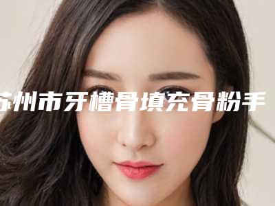 苏州市牙槽骨填充骨粉手术医院上榜名单top10强公开(苏州工业园区皓瑞口腔诊所收费标准现揭晓)