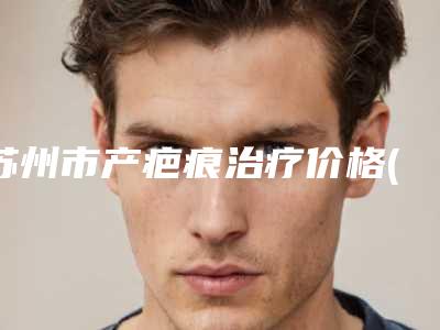 苏州市产疤痕治疗价格(价目)2025硬核分享，不要错过-苏州市产疤痕治疗大概价格多少呢