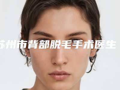 苏州市背部脱毛手术医生在榜清单前十的名单-田弯医生信息介绍_案例