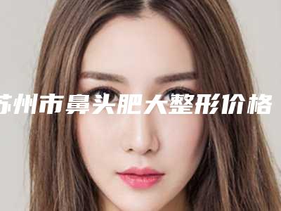 苏州市鼻头肥大整形价格价位表热门项目抢先一览-苏州市第五人民医院整形外科价格收费表