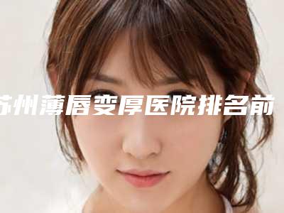 苏州薄唇变厚医院排名前五盘点!苏州眼耳鼻喉科医院医疗美容科等盘点了公立私立优劣势并且价格也有