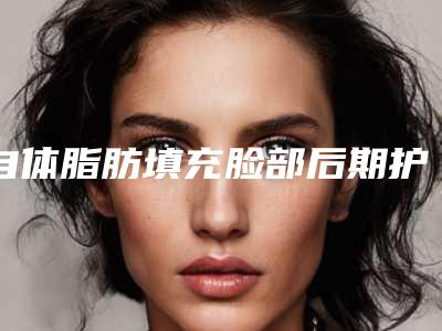 自体脂肪填充脸部后期护理-自体脂肪填充脸部后如何正确的护理
