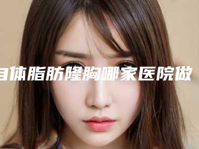 自体脂肪隆胸哪家医院做的好(自体脂肪隆胸哪家医院做的好一点)