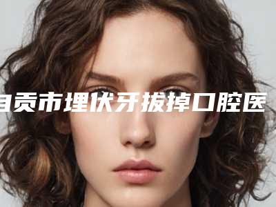 自贡市埋伏牙拔掉口腔医生在榜名单top10哪里靠谱-自贡市埋伏牙拔掉医生性价比爆表